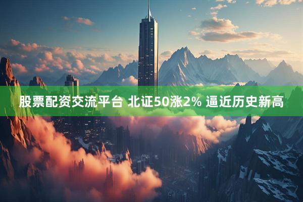 股票配资交流平台 北证50涨2% 逼近历史新高