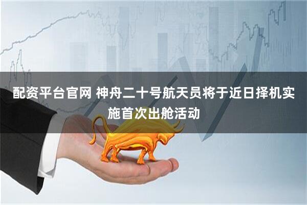 配资平台官网 神舟二十号航天员将于近日择机实施首次出舱活动