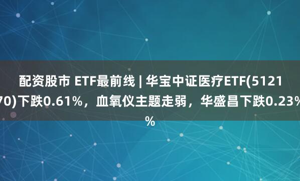 配资股市 ETF最前线 | 华宝中证医疗ETF(512170)下跌0.61%，血氧仪主题走弱，华盛昌下跌0.23%