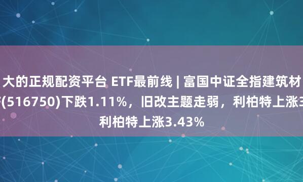 大的正规配资平台 ETF最前线 | 富国中证全指建筑材料ETF(516750)下跌1.11%，旧改主题走弱，利柏特上涨3.43%