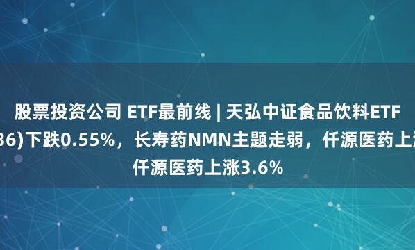 股票投资公司 ETF最前线 | 天弘中证食品饮料ETF(159736)下跌0.55%，长寿药NMN主题走弱，仟源医药上涨3.6%