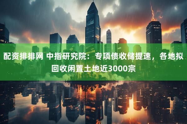 配资排排网 中指研究院：专项债收储提速，各地拟回收闲置土地近3000宗