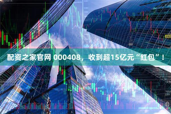 配资之家官网 000408，收到超15亿元“红包”！