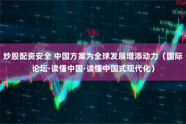 炒股配资安全 中国方案为全球发展增添动力（国际论坛·读懂中国·读懂中国式现代化）