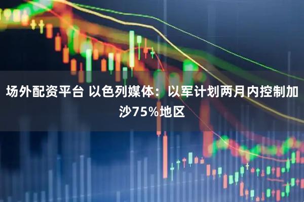 场外配资平台 以色列媒体：以军计划两月内控制加沙75%地区