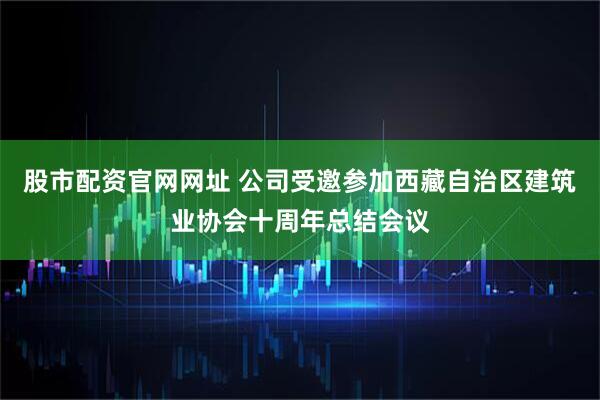 股市配资官网网址 公司受邀参加西藏自治区建筑业协会十周年总结会议