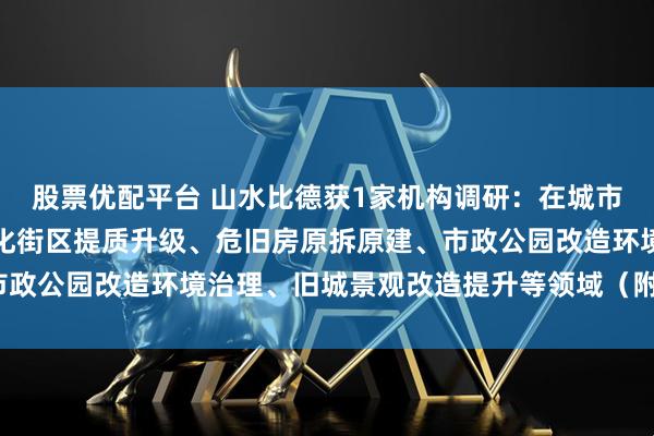 股票优配平台 山水比德获1家机构调研：在城市更新方面，公司围绕文化街区提质升级、危旧房原拆原建、市政公园改造环境治理、旧城景观改造提升等领域（附调研问答）