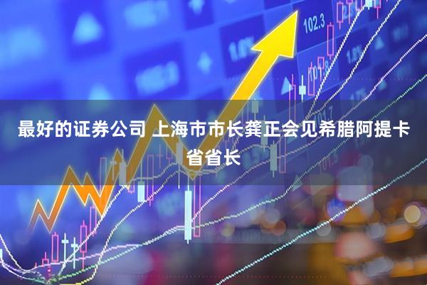 最好的证券公司 上海市市长龚正会见希腊阿提卡省省长