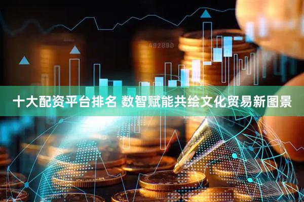 十大配资平台排名 数智赋能共绘文化贸易新图景