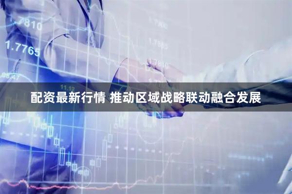 配资最新行情 推动区域战略联动融合发展