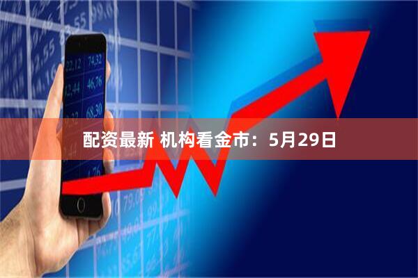配资最新 机构看金市：5月29日