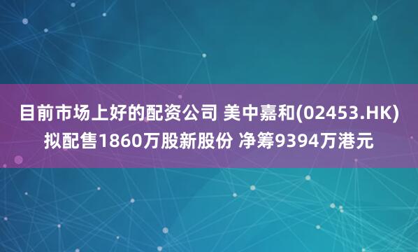 目前市场上好的配资公司 美中嘉和(02453.HK)拟配售1860万股新股份 净筹9394万港元