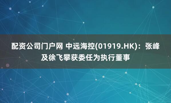 配资公司门户网 中远海控(01919.HK)：张峰及徐飞攀获委任为执行董事