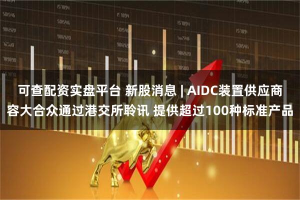 可查配资实盘平台 新股消息 | AIDC装置供应商容大合众通过港交所聆讯 提供超过100种标准产品