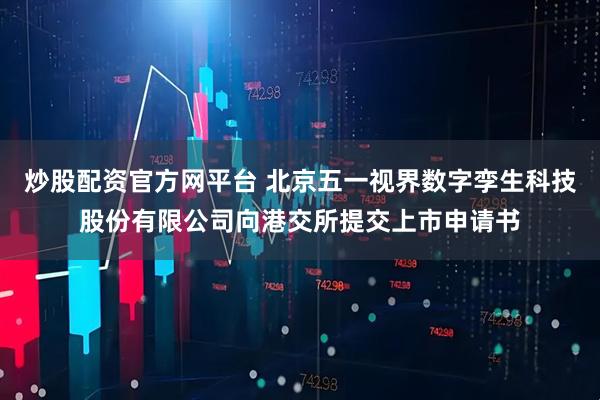 炒股配资官方网平台 北京五一视界数字孪生科技股份有限公司向港交所提交上市申请书