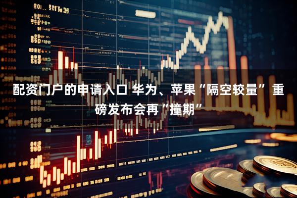 配资门户的申请入口 华为、苹果“隔空较量” 重磅发布会再“撞期”
