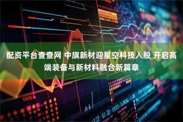 配资平台查查网 中旗新材迎星空科技入股 开启高端装备与新材料融合新篇章