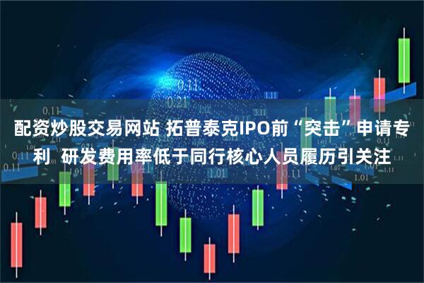配资炒股交易网站 拓普泰克IPO前“突击”申请专利  研发费用率低于同行核心人员履历引关注