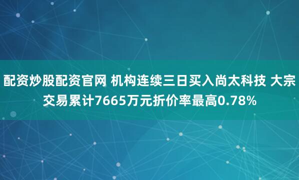 配资炒股配资官网 机构连续三日买入尚太科技 大宗交易累计7665万元折价率最高0.78%