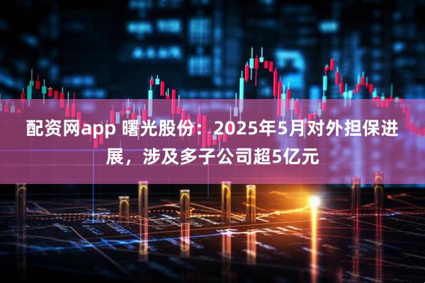 配资网app 曙光股份：2025年5月对外担保进展，涉及多子公司超5亿元