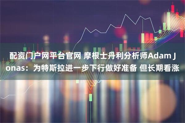 配资门户网平台官网 摩根士丹利分析师Adam Jonas：为特斯拉进一步下行做好准备 但长期看涨