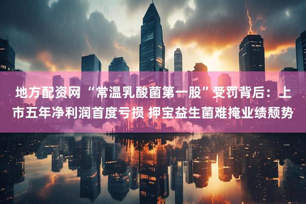 地方配资网 “常温乳酸菌第一股”受罚背后：上市五年净利润首度亏损 押宝益生菌难掩业绩颓势