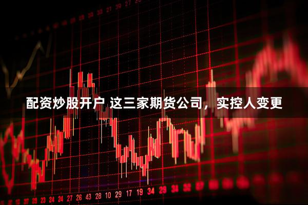 配资炒股开户 这三家期货公司，实控人变更
