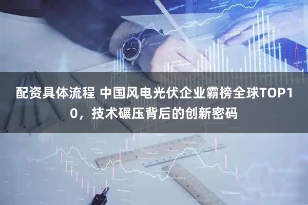 配资具体流程 中国风电光伏企业霸榜全球TOP10，技术碾压背后的创新密码