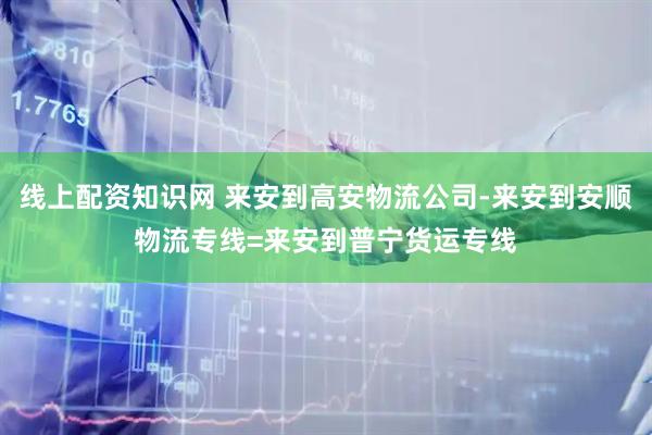 线上配资知识网 来安到高安物流公司-来安到安顺物流专线=来安到普宁货运专线