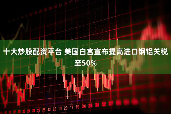 十大炒股配资平台 美国白宫宣布提高进口钢铝关税至50%