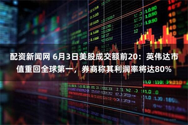 配资新闻网 6月3日美股成交额前20：英伟达市值重回全球第一，券商称其利润率将达80%