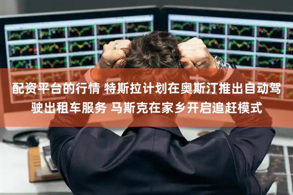 配资平台的行情 特斯拉计划在奥斯汀推出自动驾驶出租车服务 马斯克在家乡开启追赶模式