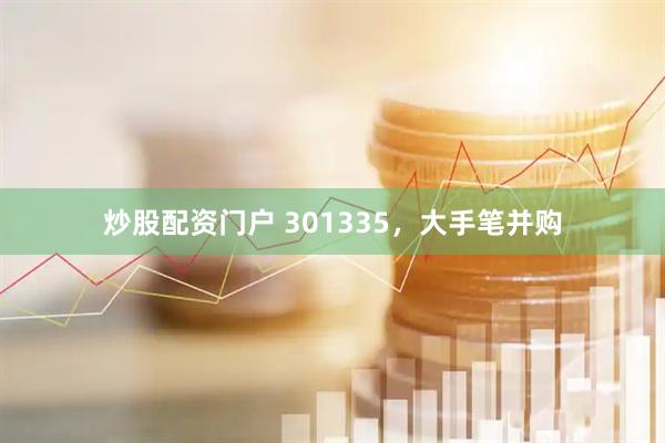 炒股配资门户 301335，大手笔并购