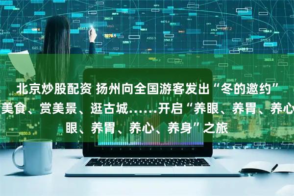 北京炒股配资 扬州向全国游客发出“冬的邀约”：泡温泉、品美食、赏美景、逛古城……开启“养眼、养胃、养心、养身”之旅
