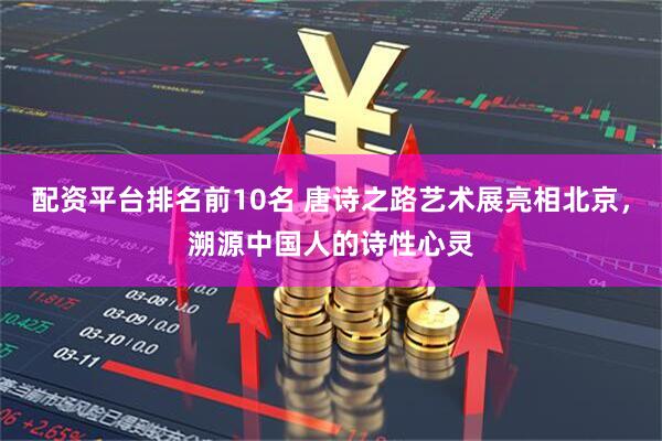 配资平台排名前10名 唐诗之路艺术展亮相北京，溯源中国人的诗性心灵