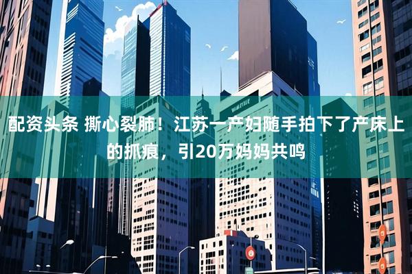 配资头条 撕心裂肺！江苏一产妇随手拍下了产床上的抓痕，引20万妈妈共鸣