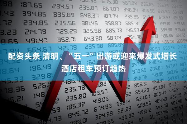 配资头条 清明、“五一”出游或迎来爆发式增长 酒店租车预订趋热