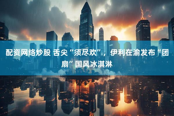 配资网络炒股 舌尖“须尽欢”，伊利在渝发布“团扇”国风冰淇淋