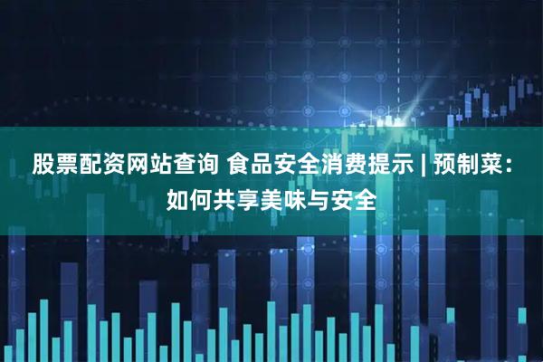股票配资网站查询 食品安全消费提示 | 预制菜：如何共享美味与安全