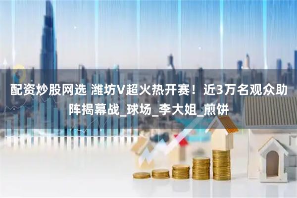 配资炒股网选 潍坊V超火热开赛！近3万名观众助阵揭幕战_球场_李大姐_煎饼
