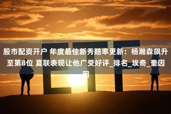 股市配资开户 年度最佳新秀赔率更新：杨瀚森飙升至第8位 夏联表现让他广受好评_排名_埃奇_奎因