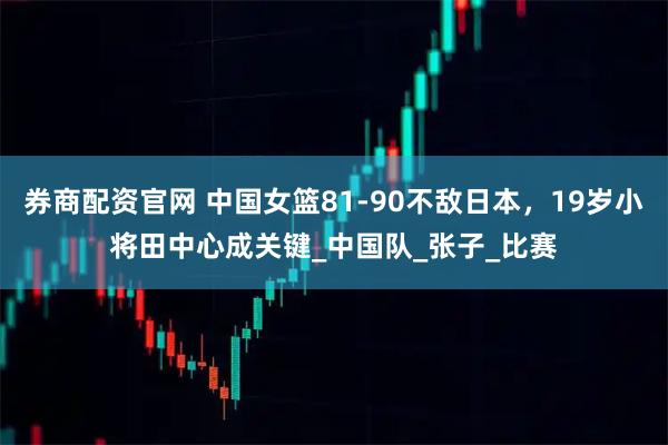 券商配资官网 中国女篮81-90不敌日本，19岁小将田中心成关键_中国队_张子_比赛