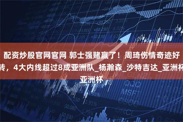 配资炒股官网官网 郭士强赌赢了！周琦伤情奇迹好转，4大内线超过8成亚洲队_杨瀚森_沙特吉达_亚洲杯