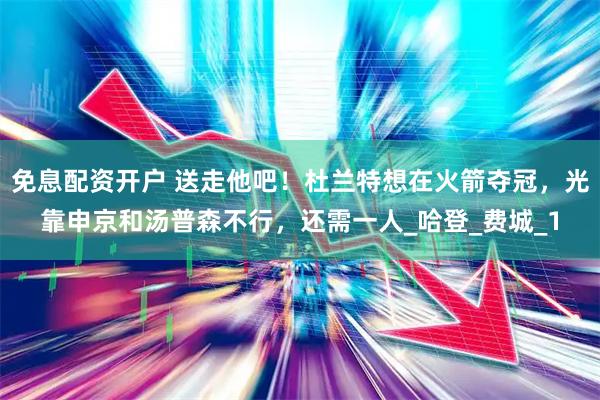 免息配资开户 送走他吧！杜兰特想在火箭夺冠，光靠申京和汤普森不行，还需一人_哈登_费城_1