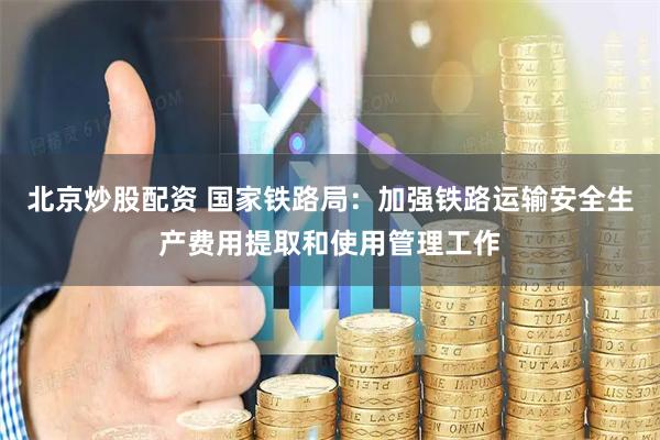 北京炒股配资 国家铁路局：加强铁路运输安全生产费用提取和使用管理工作