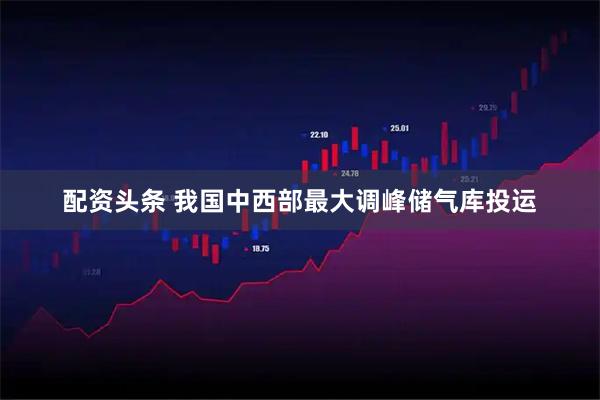 配资头条 我国中西部最大调峰储气库投运
