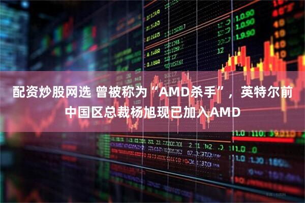 配资炒股网选 曾被称为“AMD杀手”，英特尔前中国区总裁杨旭现已加入AMD