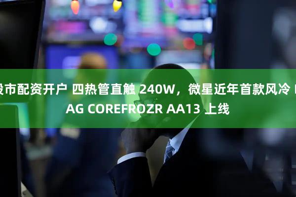股市配资开户 四热管直触 240W，微星近年首款风冷 MAG COREFROZR AA13 上线