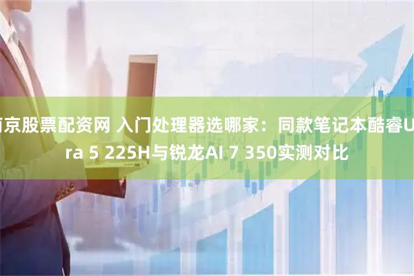 南京股票配资网 入门处理器选哪家：同款笔记本酷睿Ultra 5 225H与锐龙AI 7 350实测对比
