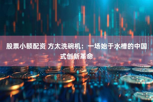 股票小额配资 方太洗碗机：一场始于水槽的中国式创新革命